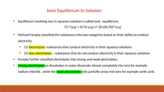 Ionic Equilibrium In Solution
• Equilibrium involving ions in aqueous solution is called ionic equilibrium.
• Michael Faraday classified the substances into two categories based on their ability to conduct
electricity.
• (1) Electrolytes:-substances that conduct electricity in their aqueous solutions
• (2) Non-electrolytes :- substances that do not conduct electricity in their aqueous solutions
• Faraday further classified electrolytes into strong and weak electrolytes.
• Strong electrolytes on dissolution in water dissociate almost completely into ions for example
sodium chloride , while the weak electrolytes only partially ionize into ions for example acetic acid.
 