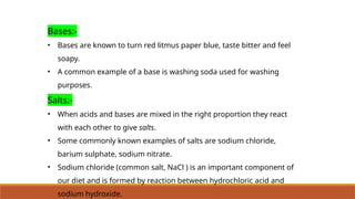 Bases:-
• Bases are known to turn red litmus paper blue, taste bitter and feel
soapy.
• A common example of a base is washing soda used for washing
purposes.
Salts:-
• When acids and bases are mixed in the right proportion they react
with each other to give salts.
• Some commonly known examples of salts are sodium chloride,
barium sulphate, sodium nitrate.
• Sodium chloride (common salt, NaCl ) is an important component of
our diet and is formed by reaction between hydrochloric acid and
sodium hydroxide.
 