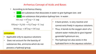 Arrhenius Concept of Acids and Bases
• According to Arrhenius theory,
• acids are substances that dissociates in water to give hydrogen ions and
• bases are substances that produce hydroxyl ions in water .
• A bare proton, is very reactive and
cannot exist freely in aqueous solutions.
• Thus, it bonds to the oxygen atom of a
solvent water molecule to give trigonal
pyramidal hydronium ion,
• The hydroxyl ion also exists in the
hydrated form in the aqueous solution
Limitation:-
• Applicable only to aqueous solutions
• Does not account for the basicity of
substances like, ammonia which do not
possess a hydroxyl group.
 
