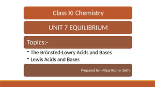 Class XI Chemistry
UNIT 7 EQUILIBRIUM
Topics:-
• The Brönsted-Lowry Acids and Bases
• Lewis Acids and Bases
Prepared by :-Vijay Kumar Sethi
 