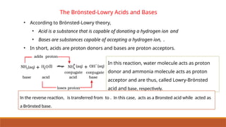The Brönsted-Lowry Acids and Bases
• According to Brönsted-Lowry theory,
• Acid is a substance that is capable of donating a hydrogen ion and
• Bases are substances capable of accepting a hydrogen ion, .
• In short, acids are proton donors and bases are proton acceptors.
In this reaction, water molecule acts as proton
donor and ammonia molecule acts as proton
acceptor and are thus, called Lowry-Brönsted
acid and base, respectively.
In the reverse reaction, is transferred from to . In this case, acts as a Bronsted acid while acted as
a Brönsted base.
 