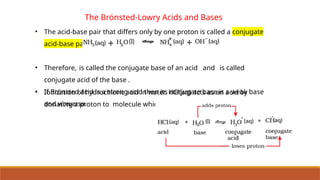 The Brönsted-Lowry Acids and Bases
• The acid-base pair that differs only by one proton is called a conjugate
acid-base pair.
• Therefore, is called the conjugate base of an acid and is called
conjugate acid of the base .
• If Brönsted acid is a strong acid then its conjugate base is a weak base
and viceversa.
• Ionization of hydrochloric acid in water. HCl(aq) acts as an acid by
donating a proton to molecule which acts as a base.
 