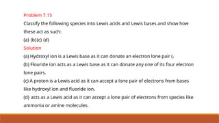 Problem 7.15
Classify the following species into Lewis acids and Lewis bases and show how
these act as such:
(a) (b)(c) (d)
Solution
(a) Hydroxyl ion is a Lewis base as it can donate an electron lone pair (.
(b) Flouride ion acts as a Lewis base as it can donate any one of its four electron
lone pairs.
(c) A proton is a Lewis acid as it can accept a lone pair of electrons from bases
like hydroxyl ion and fluoride ion.
(d) acts as a Lewis acid as it can accept a lone pair of electrons from species like
ammonia or amine molecules.
 