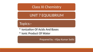 Class XI Chemistry
UNIT 7 EQUILIBRIUM
Topics:-
• Ionization Of Acids And Bases
• Ionic Product Of Water
Prepared by :-Vijay Kumar Sethi
 