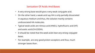• A very strong base would give a very weak conjugate acid.
• On the other hand, a weak acid say HA is only partially dissociated
in aqueous medium and thus, the solution mainly contains
undissociated HA molecules.
• Typical weak acids are nitrous acid (HNO2), hydrofluoric acid (HF)
and acetic acid (CH3COOH).
• It should be noted that the weak acids have very strong conjugate
bases.
• For example, are very good proton acceptors and thus, much
stronger bases than .
Ionization Of Acids And Bases
 