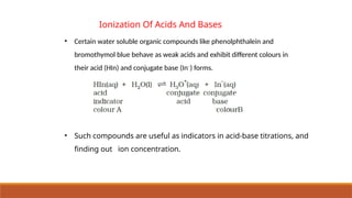 • Certain water soluble organic compounds like phenolphthalein and
bromothymol blue behave as weak acids and exhibit different colours in
their acid (HIn) and conjugate base (In–
) forms.
Ionization Of Acids And Bases
• Such compounds are useful as indicators in acid-base titrations, and
finding out ion concentration.
 