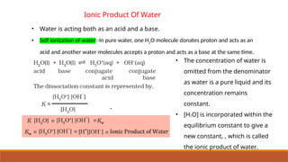 Ionic Product Of Water
• Water is acting both as an acid and a base.
• Self ionization of water:-In pure water, one H2O molecule donates proton and acts as an
acid and another water molecules accepts a proton and acts as a base at the same time.
• The concentration of water is
omitted from the denominator
as water is a pure liquid and its
concentration remains
constant.
• [H2O] is incorporated within the
equilibrium constant to give a
new constant, , which is called
the ionic product of water.
 