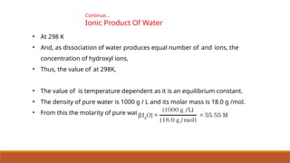 Continue…
Ionic Product Of Water
• At 298 K
• And, as dissociation of water produces equal number of and ions, the
concentration of hydroxyl ions,
• Thus, the value of at 298K,
• The value of is temperature dependent as it is an equilibrium constant.
• The density of pure water is 1000 g / L and its molar mass is 18.0 g /mol.
• From this the molarity of pure water
 