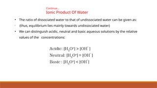 Continue…
Ionic Product Of Water
• The ratio of dissociated water to that of undissociated water can be given as:
•
(thus, equilibrium lies mainly towards undissociated water)
• We can distinguish acidic, neutral and basic aqueous solutions by the relative
values of the concentrations:
 