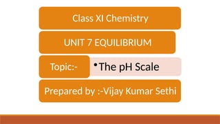 Class XI Chemistry
UNIT 7 EQUILIBRIUM
•The pH Scale
Topic:-
Prepared by :-Vijay Kumar Sethi
 