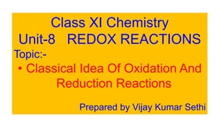 Class XI Chemistry
Unit-8 REDOX REACTIONS
Topic:-
• Classical Idea Of Oxidation And
Reduction Reactions
Prepared by Vijay Kumar Sethi
 