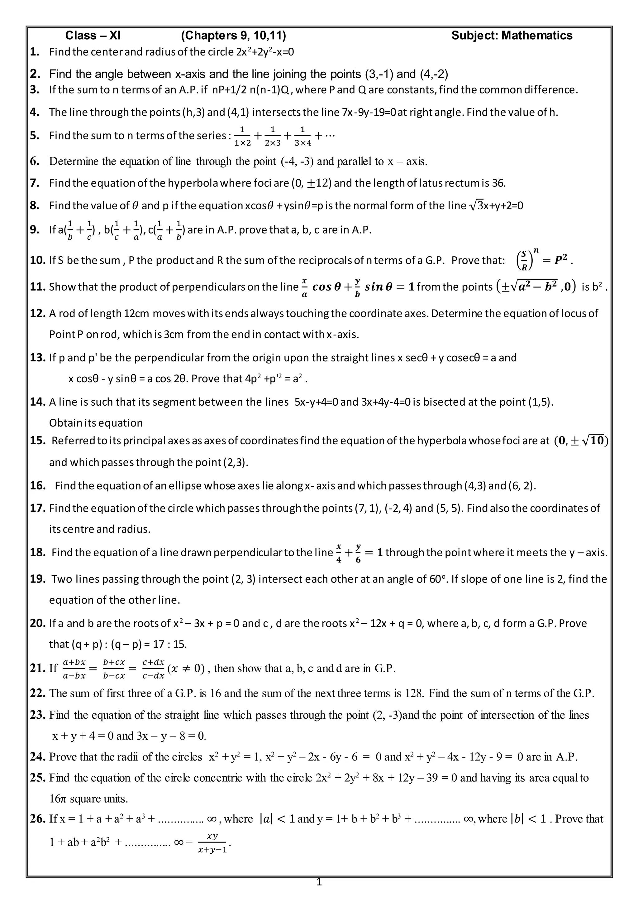 1
Class – XI (Chapters 9, 10,11) Subject: Mathematics
1. Findthe centerand radiusof the circle 2x2
+2y2
-x=0
2. Find the angle between x-axis and the line joining the points (3,-1) and (4,-2)
3. If the sumto n termsof an A.P.if nP+1/2 n(n-1)Q,where Pand Q are constants,findthe commondifference.
4. The line throughthe points(h,3) and(4,1) intersectsthe line 7x-9y-19=0at rightangle.Findthe value of h.
5. Findthe sum to n termsof the series:
1
1×2
+
1
2×3
+
1
3×4
+ ⋯
6. Determine the equation of line through the point (-4, -3) and parallel to x – axis.
7. Findthe equationof the hyperbolawhere foci are (0, ±12) and the lengthof latusrectumis 36.
8. Findthe value of 𝜃 and p if the equationxcos𝜃 +ysin𝜃=pisthe normal form of the line √3x+y+2=0
9. If a(
1
𝑏
+
1
𝑐
) , b(
1
𝑐
+
1
𝑎
),c(
1
𝑎
+
1
𝑏
) are in A.P.prove thata, b, c are in A.P.
10. If S be the sum , Pthe productand R the sum of the reciprocalsof nterms of a G.P. Prove that: (
𝑺
𝑹
)
𝒏
= 𝑷 𝟐 .
11. Showthat the product of perpendicularsonthe line
𝒙
𝒂
𝒄𝒐𝒔 𝜽 +
𝒚
𝒃
𝒔𝒊𝒏 𝜽 = 𝟏fromthe points (±√𝒂 𝟐 − 𝒃 𝟐 ,𝟎) is b2
.
12. A rod of length12cm moveswithitsendsalwaystouchingthe coordinate axes.Determine the equationof locusof
PointP onrod, whichis3cm fromthe endin contact withx-axis.
13. If p and p' be the perpendicular from the origin upon the straight lines x secθ + y cosecθ = a and
x cosθ - y sinθ = a cos 2θ. Prove that 4p2
+p'2
= a2
.
14. A line is such that its segment between the lines 5x-y+4=0 and 3x+4y-4=0 is bisected at the point (1,5).
Obtainits equation
15. Referredtoitsprincipal axesasaxesof coordinatesfindthe equationof the hyperbolawhosefoci are at (𝟎, ± √ 𝟏𝟎)
and whichpassesthroughthe point(2,3).
16. Findthe equationof anellipse whose axes lie alongx- axisandwhichpassesthrough(4,3) and(6, 2).
17. Findthe equationof the circle whichpassesthroughthe points(7,1), (-2,4) and (5, 5). Findalsothe coordinatesof
itscentre and radius.
18. Findthe equationof a line drawnperpendiculartothe line
𝒙
𝟒
+
𝒚
𝟔
= 𝟏throughthe pointwhere it meets the y – axis.
19. Two lines passing through the point (2, 3) intersect each other at an angle of 60o
. If slope of one line is 2, find the
equation of the other line.
20. If a and b are the rootsof x2
– 3x + p = 0 and c , d are the roots x2
– 12x + q = 0, where a,b, c, d form a G.P.Prove
that (q+ p) : (q – p) = 17 : 15.
21. If
𝑎+𝑏𝑥
𝑎−𝑏𝑥
=
𝑏+𝑐𝑥
𝑏−𝑐𝑥
=
𝑐+𝑑𝑥
𝑐−𝑑𝑥
(𝑥 ≠ 0) , then show that a, b, c and d are in G.P.
22. The sum of first three of a G.P. is 16 and the sum of the next three terms is 128. Find the sum of n terms of the G.P.
23. Find the equation of the straight line which passes through the point (2, -3)and the point of intersection of the lines
x + y + 4 = 0 and 3x – y – 8 = 0.
24. Prove that the radii of the circles x2
+ y2
= 1, x2
+ y2
– 2x - 6y - 6 = 0 and x2
+ y2
– 4x - 12y - 9 = 0 are in A.P.
25. Find the equation of the circle concentric with the circle 2x2
+ 2y2
+ 8x + 12y – 39 = 0 and having its area equalto
16π square units.
26. If x = 1 + a + a2
+ a3
+ ............... ∞,where | 𝑎| < 1 and y = 1+ b + b2
+ b3
+ ............... ∞,where | 𝑏| < 1 . Prove that
1 + ab + a2
b2
+ ............... ∞ =
𝑥𝑦
𝑥+𝑦−1
.
 