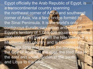 >> 0 >> 1 >> 2 >> 3 >> 4 >>
Egypt officially the Arab Republic of Egypt, is
a transcontinental country spanning
the northeast corner of Africa and southwest
corner of Asia, via a land bridge formed by
the Sinai Peninsula. It is the world's only
contiguous Eurafrasian nation and most of
Egypt's territory of 1,010,408 square kilometers
(390,000 sq mi) lies within the Nile Valley. It is a
Mediterranean country and is bordered by
the Gaza Strip and Israel to the northeast,
the Gulf of Aqaba to the east, the Red Sea to
the east and south, Sudan to the south
and Libya to the west.
 