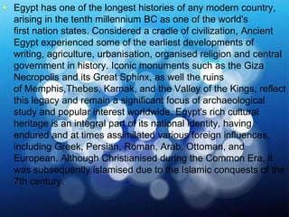 >> 0 >> 1 >> 2 >> 3 >> 4 >>
• Egypt has one of the longest histories of any modern country,
arising in the tenth millennium BC as one of the world's
first nation states. Considered a cradle of civilization, Ancient
Egypt experienced some of the earliest developments of
writing, agriculture, urbanisation, organised religion and central
government in history. Iconic monuments such as the Giza
Necropolis and its Great Sphinx, as well the ruins
of Memphis,Thebes, Karnak, and the Valley of the Kings, reflect
this legacy and remain a significant focus of archaeological
study and popular interest worldwide. Egypt's rich cultural
heritage is an integral part of its national identity, having
endured and at times assimilated various foreign influences,
including Greek, Persian, Roman, Arab, Ottoman, and
European. Although Christianised during the Common Era, it
was subsequently islamised due to the Islamic conquests of the
7th century.
 