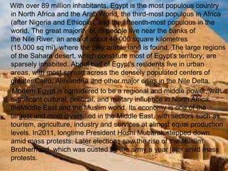 >> 0 >> 1 >> 2 >> 3 >> 4 >>
With over 89 million inhabitants, Egypt is the most populous country
in North Africa and the Arab World, the third-most populous in Africa
(after Nigeria and Ethiopia), and the fifteenth-most populous in the
world. The great majority of its people live near the banks of
the Nile River, an area of about 40,000 square kilometres
(15,000 sq mi), where the only arable land is found. The large regions
of the Sahara desert, which constitute most of Egypt's territory, are
sparsely inhabited. About half of Egypt's residents live in urban
areas, with most spread across the densely populated centers of
greater Cairo, Alexandria and other major cities in the Nile Delta.
Modern Egypt is considered to be a regional and middle power, with
significant cultural, political, and military influence in North Africa,
theMiddle East and the Muslim world. Its economy is one of the
largest and most diversified in the Middle East, with sectors such as
tourism, agriculture, industry and services at almost equal production
levels. In2011, longtime President Hosni Mubarak stepped down
amid mass protests. Later elections saw the rise of the Muslim
Brotherhood, which was ousted by the army a year later amid mass
protests.
 