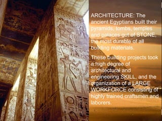 >> 0 >> 1 >> 2 >> 3 >> 4 >>
ARCHITECTURE: The
ancient Egyptians built their
pyramids, tombs, temples
and palaces out of STONE,
the most durable of all
building materials.
These building projects took
a high degree of
architectural and
engineering SKILL, and the
organization of a LARGE
WORKFORCE consisting of
highly trained craftsmen and
laborers.
 