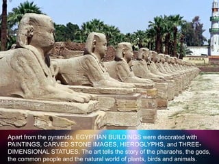 >> 0 >> 1 >> 2 >> 3 >> 4 >>
Apart from the pyramids, EGYPTIAN BUILDINGS were decorated with
PAINTINGS, CARVED STONE IMAGES, HIEROGLYPHS, and THREE-
DIMENSIONAL STATUES. The art tells the story of the pharaohs, the gods,
the common people and the natural world of plants, birds and animals.
 