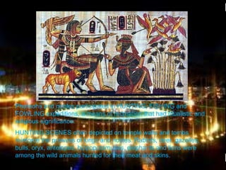 >> 0 >> 1 >> 2 >> 3 >> 4 >>
Pharaohs and nobles participated in HUNTING, FISHING and
FOWLING expeditions, a means of recreation that had ritualistic and
religious significance.
HUNTING SCENES often depicted on temple walls and tombs
reinforce the prowess of kings and nobles. Rabbits, deer, gazelles,
bulls, oryx, antelopes, hippopotamuses, elephants and lions were
among the wild animals hunted for their meat and skins.
 