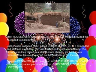 >> 0 >> 1 >> 2 >> 3 >> 4 >>
Most HOUSES were made of BRICK. The banks of the Nile provided the
mud used to make bricks.
Brick makers collected MUD, added STRAW and WATER to it as needed,
and stomped it with their feet until it reached the right consistency. The
mixture was then placed in a MOLD. Once shaped, the bricks were
removed from the mould and left on the ground to dry in the sun.
Egyptian PEASANTS would have lived in SIMPLE MUD-BRICK HOMES
containing only a few pieces of furniture: BEDS, STOOLS, BOXES and
LOW TABLES.
 