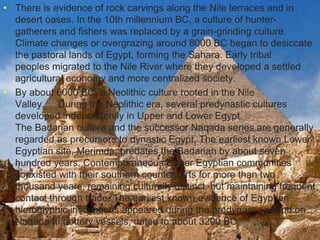 >> 0 >> 1 >> 2 >> 3 >> 4 >>
• There is evidence of rock carvings along the Nile terraces and in
desert oases. In the 10th millennium BC, a culture of hunter-
gatherers and fishers was replaced by a grain-grinding culture.
Climate changes or overgrazing around 8000 BC began to desiccate
the pastoral lands of Egypt, forming the Sahara. Early tribal
peoples migrated to the Nile River where they developed a settled
agricultural economy and more centralized society.[24]
• By about 6000 BC, a Neolithic culture rooted in the Nile
Valley.[25] During the Neolithic era, several predynastic cultures
developed independently in Upper and Lower Egypt.
The Badarian culture and the successor Naqada series are generally
regarded as precursors to dynastic Egypt. The earliest known Lower
Egyptian site, Merimda, predates the Badarian by about seven
hundred years. Contemporaneous Lower Egyptian communities
coexisted with their southern counterparts for more than two
thousand years, remaining culturally distinct, but maintaining frequent
contact through trade. The earliest known evidence of Egyptian
hieroglyphic inscriptions appeared during the predynastic period on
Naqada III pottery vessels, dated to about 3200 BC.
 