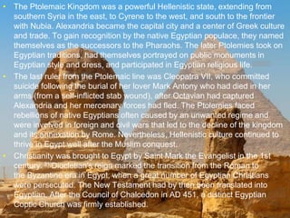 >> 0 >> 1 >> 2 >> 3 >> 4 >>
• The Ptolemaic Kingdom was a powerful Hellenistic state, extending from
southern Syria in the east, to Cyrene to the west, and south to the frontier
with Nubia. Alexandria became the capital city and a center of Greek culture
and trade. To gain recognition by the native Egyptian populace, they named
themselves as the successors to the Pharaohs. The later Ptolemies took on
Egyptian traditions, had themselves portrayed on public monuments in
Egyptian style and dress, and participated in Egyptian religious life.[29][30]
• The last ruler from the Ptolemaic line was Cleopatra VII, who committed
suicide following the burial of her lover Mark Antony who had died in her
arms (from a self-inflicted stab wound), after Octavian had captured
Alexandria and her mercenary forces had fled. The Ptolemies faced
rebellions of native Egyptians often caused by an unwanted regime and
were involved in foreign and civil wars that led to the decline of the kingdom
and its annexation by Rome. Nevertheless, Hellenistic culture continued to
thrive in Egypt well after the Muslim conquest.
• Christianity was brought to Egypt by Saint Mark the Evangelist in the 1st
century.[31]Diocletian's reign marked the transition from the Roman to
the Byzantine era in Egypt, when a great number of Egyptian Christians
were persecuted. The New Testament had by then been translated into
Egyptian. After the Council of Chalcedon in AD 451, a distinct Egyptian
Coptic Church was firmly established.
 