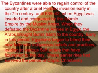 >> 0 >> 1 >> 2 >> 3 >> 4 >>
The Byzantines were able to regain control of the
country after a brief Persian invasion early in
the 7th century, until 639–42, when Egypt was
invaded and conquered by the Islamic
Empire by the Muslim Arabs. When they
defeated the Byzantine Armies in Egypt, the
Arabs brought Sunni Islam to the country. Early
in this period, Egyptians began to blend their
new faith with indigenous beliefs and practices,
leading to various Sufi orders that have
flourished to this day. These earlier rites had
survived the period of Coptic Christianity.
 
