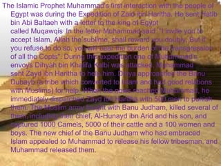 >> 0 >> 1 >> 2 >> 3 >> 4 >>
The Islamic Prophet Muhammad's first interaction with the people of
Egypt was during the Expedition of Zaid ibn Haritha. He sent Hatib
bin Abi Baltaeh with a letter to the king of Egypt
called Muqawqis. In the letter Muhammad said: "I invite you to
accept Islam, Allah the sublime, shall reward you doubly. But if
you refuse to do so, you will bear the burden of the transgression
of all the Copts". During this expedition one of Muhammad's
envoys Dihyah bin Khalifa Kalbi was attacked, Muhammad
sent Zayd ibn Haritha to help him. Dihya approached the Banu
Dubayb (a tribe which converted to Islam and had good relations
with Muslims) for help. When the news reached Muhammad, he
immediately dispatched Zayd ibn Haritha with 500 men to punish
them. The Muslim army fought with Banu Judham, killed several of
them, including their chief, Al-Hunayd ibn Arid and his son, and
captured 1000 Camels, 5000 of their cattle and a 100 women and
boys. The new chief of the Banu Judham who had embraced
Islam appealed to Muhammad to release his fellow tribesman, and
Muhammad released them.
 