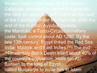 >> 0 >> 1 >> 2 >> 3 >> 4 >>
Muslim rulers nominated by the Islamic
Caliphate remained in control of Egypt for
the next six centuries, with Cairo as the seat
of the Caliphate under the Fatimids. With the
end of the Kurdish Ayyubid dynasty,
the Mamluks, a Turco-Circassianmilitary
caste, took control about AD 1250. By the
late 13th century, Egypt linked the Red Sea,
India, Malaya, and East Indies.[38] The mid-
14th-century Black Death killed about 40% of
the country's population. Hatib bin Abi
Baltaeh to the king of Egypt
called Muqawqis to invite him to Islam
 