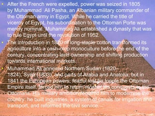 >> 0 >> 1 >> 2 >> 3 >> 4 >>
• After the French were expelled, power was seized in 1805
by Muhammad Ali Pasha, an Albanian military commander of
the Ottoman army in Egypt. While he carried the title of
viceroy of Egypt, his subordination to the Ottoman Porte was
merely nominal. Muhammad Ali established a dynasty that was
to rule Egypt until the revolution of 1952.
• The introduction in 1820 of long-staple cotton transformed its
agriculture into a cash-crop monoculture before the end of the
century, concentrating land ownership and shifting production
towards international markets.
• Muhammad Ali annexed Northern Sudan (1820–
1824), Syria (1833), and parts of Arabia and Anatolia; but in
1841 the European powers, fearful lest he topple the Ottoman
Empire itself, forced him to return most of his conquests to the
Ottomans. His military ambition required him to modernise the
country: he built industries, a system of canals for irrigation and
transport, and reformed the civil service.
 