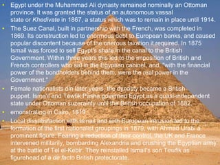 >> 0 >> 1 >> 2 >> 3 >> 4 >>
• Egypt under the Muhammad Ali dynasty remained nominally an Ottoman
province. It was granted the status of an autonomous vassal
state or Khedivate in 1867, a status which was to remain in place until 1914.
• The Suez Canal, built in partnership with the French, was completed in
1869. Its construction led to enormous debt to European banks, and caused
popular discontent because of the onerous taxation it required. In 1875
Ismail was forced to sell Egypt's share in the canal to the British
Government. Within three years this led to the imposition of British and
French controllers who sat in the Egyptian cabinet, and, "with the financial
power of the bondholders behind them, were the real power in the
Government."[44]
• Female nationalists dIn later years, the dynasty became a British
puppet. Isma'il and Tewfik Pasha governed Egypt as a quasi-independent
state under Ottoman suzerainty until the British occupation of 1882.
• emonstrating in Cairo, 1919
• Local dissatisfaction with Ismail and with European intrusion led to the
formation of the first nationalist groupings in 1879, with Ahmad Urabi a
prominent figure. Fearing a reduction of their control, the UK and France
intervened militarily, bombarding Alexandria and crushing the Egyptian army
at the battle of Tel el-Kebir. They reinstalled Ismail's son Tewfik as
figurehead of a de facto British protectorate.
 