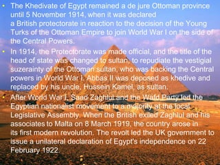 >> 0 >> 1 >> 2 >> 3 >> 4 >>
• The Khedivate of Egypt remained a de jure Ottoman province
until 5 November 1914, when it was declared
a British protectorate in reaction to the decision of the Young
Turks of the Ottoman Empire to join World War I on the side of
the Central Powers.
• In 1914, the Protectorate was made official, and the title of the
head of state was changed to sultan, to repudiate the vestigial
suzerainty of the Ottoman sultan, who was backing the Central
powers in World War I. Abbas II was deposed as khedive and
replaced by his uncle, Hussein Kamel, as sultan.
• After World War I, Saad Zaghlul and the Wafd Party led the
Egyptian nationalist movement to a majority at the local
Legislative Assembly. When the British exiled Zaghlul and his
associates to Malta on 8 March 1919, the country arose in
its first modern revolution. The revolt led the UK government to
issue a unilateral declaration of Egypt's independence on 22
February 1922.
 