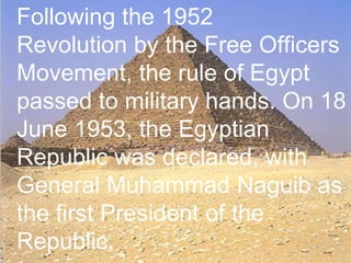 >> 0 >> 1 >> 2 >> 3 >> 4 >>
Following the 1952
Revolution by the Free Officers
Movement, the rule of Egypt
passed to military hands. On 18
June 1953, the Egyptian
Republic was declared, with
General Muhammad Naguib as
the first President of the
Republic.
 