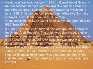 >> 0 >> 1 >> 2 >> 3 >> 4 >>
• Naguib was forced to resign in 1954 by Gamal Abdel Nasser –
the real architect of the 1952 movement – and was later put
under house arrest. Nasser assumed power as President in
June 1956. British forces completed their withdrawal from the
occupied Suez Canal Zone on 13 June 1956.
He nationalised the Suez Canal on 26 July 1956, prompting the
1956 Suez Crisis.
• In 1958, Egypt and Syria formed a sovereign union known as
the United Arab Republic. The union was short-lived, ending in
1961 when Syria seceded, thus ending the union. During most
of its existence, the United Arab Republic was also in a
loose confederation with North Yemen (formerly the
Mutawakkilite Kingdom of Yemen), known as the United Arab
States. In 1959, the All-Palestine Government of the Gaza
Strip, an Egyptian client state, was absorbed into the United
Arab Republic under the pretext of Arab union, and was never
restored.
 