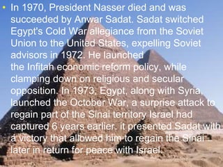 >> 0 >> 1 >> 2 >> 3 >> 4 >>
• In 1970, President Nasser died and was
succeeded by Anwar Sadat. Sadat switched
Egypt's Cold War allegiance from the Soviet
Union to the United States, expelling Soviet
advisors in 1972. He launched
the Infitah economic reform policy, while
clamping down on religious and secular
opposition. In 1973, Egypt, along with Syria,
launched the October War, a surprise attack to
regain part of the Sinai territory Israel had
captured 6 years earlier. it presented Sadat with
a victory that allowed him to regain the Sinai
later in return for peace with Israel.
 