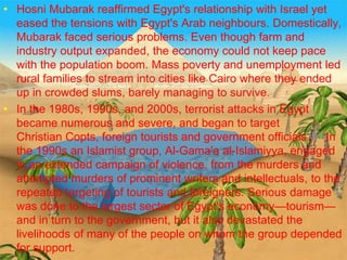 >> 0 >> 1 >> 2 >> 3 >> 4 >>
• Hosni Mubarak reaffirmed Egypt's relationship with Israel yet
eased the tensions with Egypt's Arab neighbours. Domestically,
Mubarak faced serious problems. Even though farm and
industry output expanded, the economy could not keep pace
with the population boom. Mass poverty and unemployment led
rural families to stream into cities like Cairo where they ended
up in crowded slums, barely managing to survive.
• In the 1980s, 1990s, and 2000s, terrorist attacks in Egypt
became numerous and severe, and began to target
Christian Copts, foreign tourists and government officials.[62] In
the 1990s an Islamist group, Al-Gama'a al-Islamiyya, engaged
in an extended campaign of violence, from the murders and
attempted murders of prominent writers and intellectuals, to the
repeated targeting of tourists and foreigners. Serious damage
was done to the largest sector of Egypt's economy—tourism—
and in turn to the government, but it also devastated the
livelihoods of many of the people on whom the group depended
for support.
 