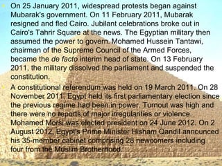 >> 0 >> 1 >> 2 >> 3 >> 4 >>
• On 25 January 2011, widespread protests began against
Mubarak's government. On 11 February 2011, Mubarak
resigned and fled Cairo. Jubilant celebrations broke out in
Cairo's Tahrir Square at the news. The Egyptian military then
assumed the power to govern. Mohamed Hussein Tantawi,
chairman of the Supreme Council of the Armed Forces,
became the de facto interim head of state. On 13 February
2011, the military dissolved the parliament and suspended the
constitution.
• A constitutional referendum was held on 19 March 2011. On 28
November 2011, Egypt held its first parliamentary election since
the previous regime had been in power. Turnout was high and
there were no reports of major irregularities or violence.
Mohamed Morsi was elected president on 24 June 2012. On 2
August 2012, Egypt's Prime Minister Hisham Qandil announced
his 35-member cabinet comprising 28 newcomers including
four from the Muslim Brotherhood.
 