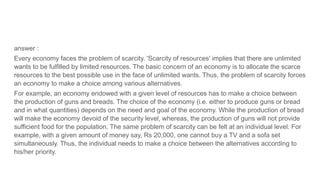 answer :
Every economy faces the problem of scarcity. 'Scarcity of resources' implies that there are unlimited
wants to be fulfilled by limited resources. The basic concern of an economy is to allocate the scarce
resources to the best possible use in the face of unlimited wants. Thus, the problem of scarcity forces
an economy to make a choice among various alternatives.
For example, an economy endowed with a given level of resources has to make a choice between
the production of guns and breads. The choice of the economy (i.e. either to produce guns or bread
and in what quantities) depends on the need and goal of the economy. While the production of bread
will make the economy devoid of the security level, whereas, the production of guns will not provide
sufficient food for the population. The same problem of scarcity can be felt at an individual level. For
example, with a given amount of money say, Rs 20,000, one cannot buy a TV and a sofa set
simultaneously. Thus, the individual needs to make a choice between the alternatives according to
his/her priority.
 