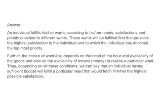 Answer :
An individual fulfills his/her wants according to his/her needs, satisfactions and
priority attached to different wants. Those wants will be fulfilled first that provides
the highest satisfaction to the individual and to which the individual has attached
the top most priority.
Further, the choice of want also depends on the need of the hour and availability of
the goods and also on the availability of means (money) to realise a particular want.
Thus, depending on all these conditions, we can say that an individual having
sufficient budget will fulfill a particular need that would fetch him/her the highest
possible satisfaction.
 