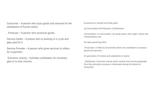 Consumer – A person who buys goods and services for the
satisfaction of human wants.
. Producer – A person who produces goods.
Service holder – A person who is working or in a job and
gets paid for it.
Service Provider – A person who gives services to others
for a payment.
Economic activity – Activities undertaken for monetary
gain or to earn income.
Economics is divided into three parts:
a] Consumption b] Production c] Distribution
Consumption: In consumption, we study wants, their origin, nature and
characteristics and
the laws governing them.
Production: It refers to all activities which are undertaken to produce
goods and services
for generation of income and satisfaction of wants.
. Distribution: Economic activity which studies how income generated
from the production process is distributed among the factors of
production.
 