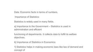 Data: Economic facts in terms of numbers.
Importance of Statistics:
Statistics is widely used in many fields.
a] Importance to the Government – Statistics is used in
administration and efficient
functioning of departments. It collects data to fulfill its welfare
objectives.
b] Importance of Statistics in Economics:
1] Statistics helps in making economic laws like law of demand and
concept of
 