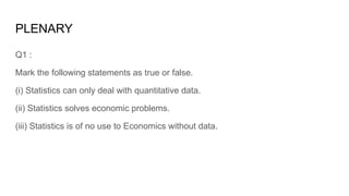PLENARY
Q1 :
Mark the following statements as true or false.
(i) Statistics can only deal with quantitative data.
(ii) Statistics solves economic problems.
(iii) Statistics is of no use to Economics without data.
 