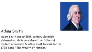 Adam Smith
Adam Smith was an 18th-century Scottish
philosopher. He is considered the father of
modern economics. Smith is most famous for his
1776 book, "The Wealth of Nations."
 