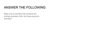 ANSWER THE FOLLOWING
Make a list of activities that constitute the
ordinary business of life. Are these economic
activities?
 