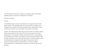 'The Government and policy makers use statistical data to formulate
suitable policies of economic development'. Illustrate
with two examples.
Answer :
The statistical data is of prime importance for the government and the
policy makers. The statistical data not only help them to analyse and
evaluate the outcomes of the past policies but also assist them to take
corrective measures and to formulate new policies accordingly.
Further, the statistical data also help the government to ascertain various
needs and priorities for the pursuit of the common goal of economic
development. For example, if Indian Government aims at encouraging
the production level, then it formulates its economic policy based on the
average production level of the past three years. Another example could
be the preparation of government budget. The previous data of
government expenditures and government revenues are taken
intoconsideration for estimating the allocation of funds among various
projects.
 