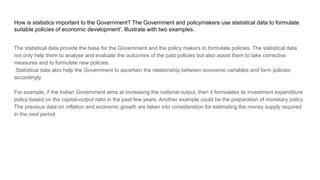 How is statistics important to the Government? The Government and policymakers use statistical data to formulate
suitable policies of economic development'. Illustrate with two examples.
The statistical data provide the base for the Government and the policy makers to formulate policies. The statistical data
not only help them to analyse and evaluate the outcomes of the past policies but also assist them to take corrective
measures and to formulate new policies.
Statistical data also help the Government to ascertain the relationship between economic variables and form policies
accordingly.
For example, if the Indian Government aims at increasing the national output, then it formulates its investment expenditure
policy based on the capital-output ratio in the past few years. Another example could be the preparation of monetary policy.
The previous data on inflation and economic growth are taken into consideration for estimating the money supply required
in the next period
 