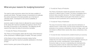What are your reasons for studying Economics?
The need to study economics stems from the basic problem of
scarcity and choice. The basic concern of economics is to allocate
the scarce resources to the best possible use in the face of
unlimited wants. Consequent to the scarce availability of
resources, an
economy needs to make choice to allocate the scarce resources
to the areas with maximum possible and optimum returns.Thus,
the study of economics is very important. The following are the
reasons that make the study of economics inevitable.
1. To study the Theory of Consumption
The Theory of Consumption deals with the study of the behaviour
of the consumers in different types of market. The basic concern
of this theory is how a rational consumer makes his/her
preferences to get the maximum possible satisfaction in the facet
of fixed
level of income, given prices of the goods, etc.
2. To study the Theory of Production
The Theory of Production studies the production decisions of the
producers in different types of market. The theory investigates how a
producer takes production decisions. The theory highlights how a
producer combines different inputs (given their prices) in order to
minimise the cost of production and to maximise the profits.
3. To study the Theory of Distribution
The study of economics makes us aware about the distribution of
national income. In other words, how the income arising from the total
production of an economy is distributed in the form of wage, profit, rent
and interest to different factor owners (like, labour, entrepreneur, land,
capital).
4. To study the basic macroeconomic problems faced by an economy
Economics proves as the most powerful tool to understand and
analyse the root cause of basic macroeconomic problems faced by an
economy like, poverty, unemployment, income disparity, etc.
Economics helps us not only in understanding the interrelationship
among these problems (like the relationship between poverty and
unemployment) but also to take various corrective measures.
 