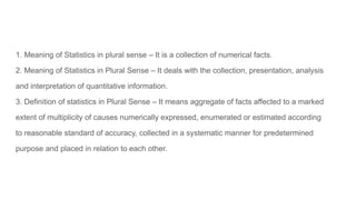 1. Meaning of Statistics in plural sense – It is a collection of numerical facts.
2. Meaning of Statistics in Plural Sense – It deals with the collection, presentation, analysis
and interpretation of quantitative information.
3. Definition of statistics in Plural Sense – It means aggregate of facts affected to a marked
extent of multiplicity of causes numerically expressed, enumerated or estimated according
to reasonable standard of accuracy, collected in a systematic manner for predetermined
purpose and placed in relation to each other.
 