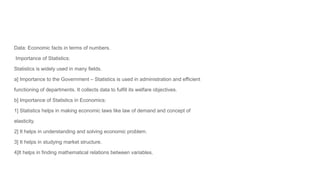 Data: Economic facts in terms of numbers.
Importance of Statistics:
Statistics is widely used in many fields.
a] Importance to the Government – Statistics is used in administration and efficient
functioning of departments. It collects data to fulfill its welfare objectives.
b] Importance of Statistics in Economics:
1] Statistics helps in making economic laws like law of demand and concept of
elasticity.
2] It helps in understanding and solving economic problem.
3] It helps in studying market structure.
4]It helps in finding mathematical relations between variables.
 