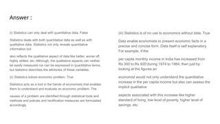 Answer :
(i) Statistics can only deal with quantitative data. False
Statistics deals with both quantitative data as well as with
qualitative data. Statistics not only reveals quantitative
information but
also reflects the qualitative aspect of data like better, worse off,
highly skilled, etc. Although, the qualitative aspects can neither
be easily measured nor can be expressed in quantitative terms,
but statistics describes the attributes of these variables.
(ii) Statistics solves economic problem. True
Statistics acts as a tool in the hands of economists that enables
them to understand and evaluate an economic problem. The
causes of a problem are identified through statistical tools and
methods and policies and rectification measures are formulated
accordingly.
(iii) Statistics is of no use to economics without data. True
Data enable economists to present economic facts in a
precise and concise form. Data itself is self explanatory.
For example, if the
per capita monthly income in India has increased from
Rs 300 to Rs 600 during 1974 to 1984, then just by
looking at the figures an
economist would not only understand the quantitative
increase in the per capita income but also can assess the
implicit qualitative
aspects associated with this increase like higher
standard of living, low level of poverty, higher level of
savings, etc.
 