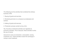 The following are the activities that constitute the ordinary
business of life:
1. Buying of goods and services.
2. Rendering services to a company by employees and
workers.
3. Selling of goods and services.
4. Production process carried out by a firm.
Yes, the above mentioned activities are regarded as
economic activities. This is because, these activities involve
the use of scarce
resources to carry out production, consumption, saving,
investment, etc. These activities involve the exchange of
money to earn livelihood.
 